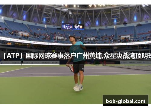 「ATP」国际网球赛事落户广州黄埔,众星决战湾顶明珠